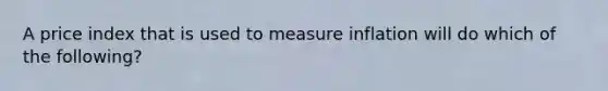 A price index that is used to measure inflation will do which of the following?