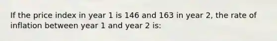 If the price index in year 1 is 146 and 163 in year 2, the rate of inflation between year 1 and year 2 is: