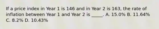 If a price index in Year 1 is 146 and in Year 2 is 163, the rate of inflation between Year 1 and Year 2 is _____. A. 15.0% B. 11.64% C. 8.2% D. 10.43%