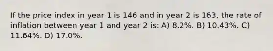 If the price index in year 1 is 146 and in year 2 is 163, the rate of inflation between year 1 and year 2 is: A) 8.2%. B) 10.43%. C) 11.64%. D) 17.0%.