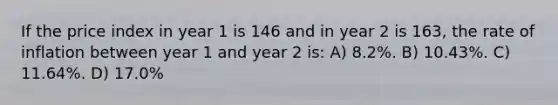 If the price index in year 1 is 146 and in year 2 is 163, the rate of inflation between year 1 and year 2 is: A) 8.2%. B) 10.43%. C) 11.64%. D) 17.0%