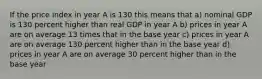 If the price index in year A is 130 this means that a) nominal GDP is 130 percent higher than real GDP in year A b) prices in year A are on average 13 times that in the base year c) prices in year A are on average 130 percent higher than in the base year d) prices in year A are on average 30 percent higher than in the base year