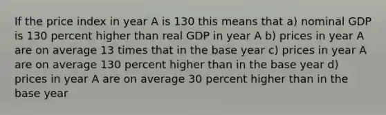 If the price index in year A is 130 this means that a) nominal GDP is 130 percent higher than real GDP in year A b) prices in year A are on average 13 times that in the base year c) prices in year A are on average 130 percent higher than in the base year d) prices in year A are on average 30 percent higher than in the base year