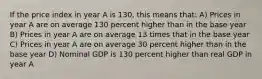 If the price index in year A is 130, this means that: A) Prices in year A are on average 130 percent higher than in the base year B) Prices in year A are on average 13 times that in the base year C) Prices in year A are on average 30 percent higher than in the base year D) Nominal GDP is 130 percent higher than real GDP in year A