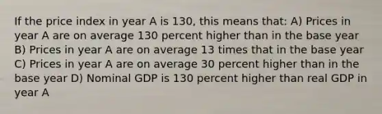 If the price index in year A is 130, this means that: A) Prices in year A are on average 130 percent higher than in the base year B) Prices in year A are on average 13 times that in the base year C) Prices in year A are on average 30 percent higher than in the base year D) Nominal GDP is 130 percent higher than real GDP in year A