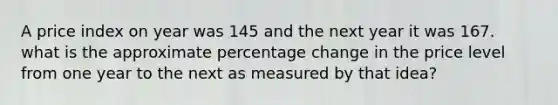 A price index on year was 145 and the next year it was 167. what is the approximate percentage change in the price level from one year to the next as measured by that idea?