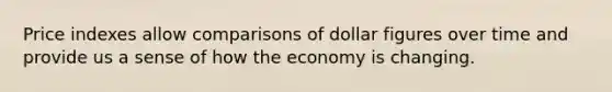 Price indexes allow comparisons of dollar figures over time and provide us a sense of how the economy is changing.