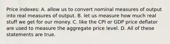 Price indexes: A. allow us to convert nominal measures of output into real measures of output. B. let us measure how much real stuff we get for our money. C. like the CPI or GDP price deflator are used to measure the aggregate price level. D. All of these statements are true.