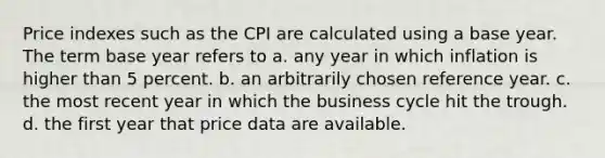 Price indexes such as the CPI are calculated using a base year. The term base year refers to a. any year in which inflation is higher than 5 percent. b. an arbitrarily chosen reference year. c. the most recent year in which the business cycle hit the trough. d. the first year that price data are available.