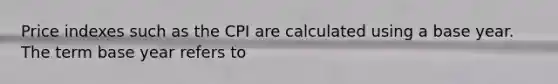 Price indexes such as the CPI are calculated using a base year. The term base year refers to