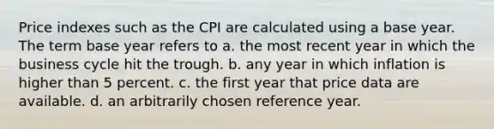 Price indexes such as the CPI are calculated using a base year. The term base year refers to a. the most recent year in which the business cycle hit the trough. b. any year in which inflation is higher than 5 percent. c. the first year that price data are available. d. an arbitrarily chosen reference year.