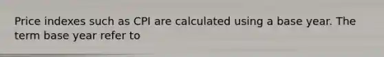 Price indexes such as CPI are calculated using a base year. The term base year refer to