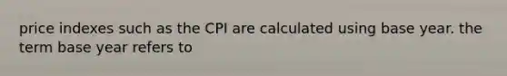 price indexes such as the CPI are calculated using base year. the term base year refers to