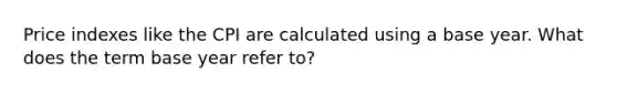 Price indexes like the CPI are calculated using a base year. What does the term base year refer to?