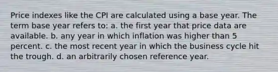 Price indexes like the CPI are calculated using a base year. The term base year refers to: a. the first year that price data are available. b. any year in which inflation was higher than 5 percent. c. the most recent year in which the business cycle hit the trough. d. an arbitrarily chosen reference year.