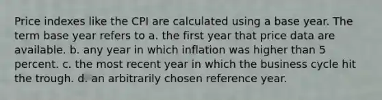 Price indexes like the CPI are calculated using a base year. The term base year refers to a. the first year that price data are available. b. any year in which inflation was higher than 5 percent. c. the most recent year in which the business cycle hit the trough. d. an arbitrarily chosen reference year.