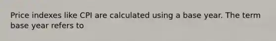 Price indexes like CPI are calculated using a base year. The term base year refers to