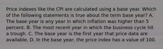 Price indexes like the CPI are calculated using a base year. Which of the following statements is true about the term base year? A. The base year is any year in which inflation was higher than 5 percent. B. The most recent year in which the business cycle hit a trough. C. The base year is the first year that price data are available. D. In the base year, the price index has a value of 100.