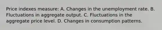 Price indexes measure: A. Changes in the unemployment rate. B. Fluctuations in aggregate output. C. Fluctuations in the aggregate price level. D. Changes in consumption patterns.