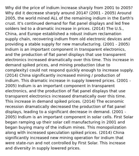 Why did the price of indium increase sharply from 2001 to 2005? Why did it decrease sharply around 2014? (2001 - 2005) Around 2005, the world mined ALL of the remaining indium in the Earth's crust. It's continued demand for flat panel displays and led free solders led to a dramatic increase in prices. (2014) The U.S., China, and Europe established a robust indium reclamation supply chain, recovering indium from old electronic devices and providing a stable supply for new manufacturing. (2001 - 2005) Indium is an important component in transparent electronics, and the production of flat panel displays that use transparent electronics increased dramatically over this time. This increase in demand spiked prices, and mining production (due to complexity) could not respond quickly enough to increase supply. (2014) China significantly increased mining / production of indium. This dramatic increase in supply lowered prices. (2001 - 2005) Indium is an important component in transparent electronics, and the production of flat panel displays that use transparent electronics increased dramatically over this time. This increase in demand spiked prices. (2014) The economic recession dramatically decreased the production of flat panel displays, leading to a significant decrease in demand. (2001 - 2005) Indium is an important component in solar cells. First Solar began ramping up their solar cell manufacturing in 2001 and began buying many of the indium mines. This monopolization along with increased speculation spiked prices. (2014) China significantly increased new mining operation for indium that were state-run and not controlled by First Solar. This increase and diversity in supply lowered prices.