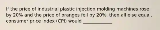 If the price of industrial plastic injection molding machines rose by 20% and the price of oranges fell by 20%, then all else equal, consumer price index (CPI) would _____________