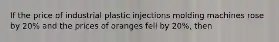 If the price of industrial plastic injections molding machines rose by 20% and the prices of oranges fell by 20%, then