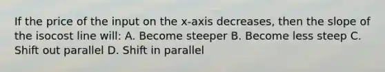 If the price of the input on the x-axis decreases, then the slope of the isocost line will: A. Become steeper B. Become less steep C. Shift out parallel D. Shift in parallel