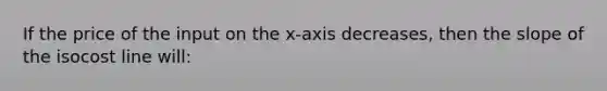 If the price of the input on the x-axis decreases, then the slope of the isocost line will: