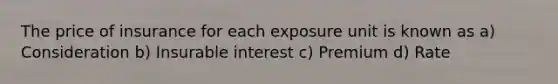 The price of insurance for each exposure unit is known as a) Consideration b) Insurable interest c) Premium d) Rate