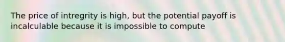 The price of intregrity is high, but the potential payoff is incalculable because it is impossible to compute