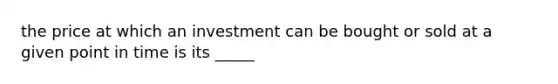 the price at which an investment can be bought or sold at a given point in time is its _____