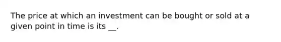 The price at which an investment can be bought or sold at a given point in time is its __.