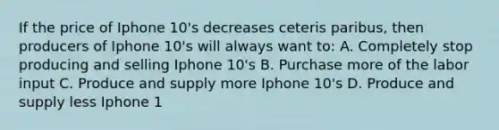 If the price of Iphone 10's decreases ceteris paribus, then producers of Iphone 10's will always want to: A. Completely stop producing and selling Iphone 10's B. Purchase more of the labor input C. Produce and supply more Iphone 10's D. Produce and supply less Iphone 1