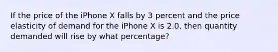 If the price of the iPhone X falls by 3 percent and the price elasticity of demand for the iPhone X is 2.0, then quantity demanded will rise by what percentage?