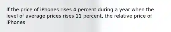 If the price of iPhones rises 4 percent during a year when the level of average prices rises 11 percent, the relative price of iPhones