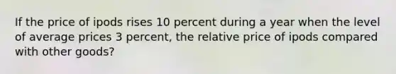 If the price of ipods rises 10 percent during a year when the level of average prices 3 percent, the relative price of ipods compared with other goods?