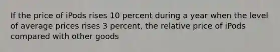 If the price of iPods rises 10 percent during a year when the level of average prices rises 3 percent, the relative price of iPods compared with other goods