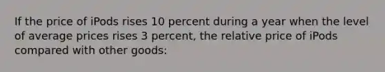 If the price of iPods rises 10 percent during a year when the level of average prices rises 3 percent, the relative price of iPods compared with other goods: