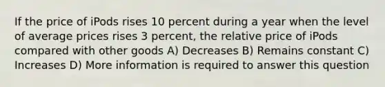 If the price of iPods rises 10 percent during a year when the level of average prices rises 3 percent, the relative price of iPods compared with other goods A) Decreases B) Remains constant C) Increases D) More information is required to answer this question