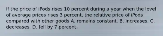 If the price of iPods rises 10 percent during a year when the level of average prices rises 3 percent, the relative price of iPods compared with other goods A. remains constant. B. increases. C. decreases. D. fell by 7 percent.