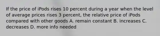 If the price of iPods rises 10 percent during a year when the level of average prices rises 3 percent, the relative price of iPods compared with other goods A. remain constant B. increases C. decreases D. more info needed