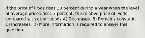 If the price of iPods rises 10 percent during a year when the level of average prices rises 3 percent, the relative price of iPods compared with other goods A) Decreases. B) Remains constant. C) Increases. D) More information is required to answer this question.