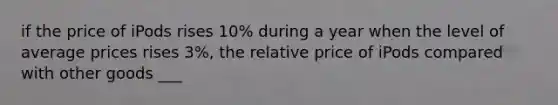 if the price of iPods rises 10% during a year when the level of average prices rises 3%, the relative price of iPods compared with other goods ___