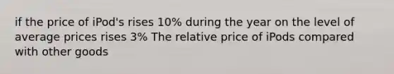 if the price of iPod's rises 10% during the year on the level of average prices rises 3% The relative price of iPods compared with other goods