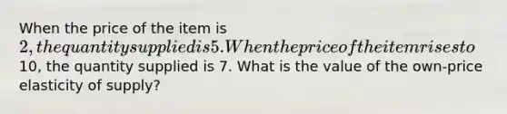 When the price of the item is 2, the quantity supplied is 5. When the price of the item rises to10, the quantity supplied is 7. What is the value of the own-price elasticity of supply?