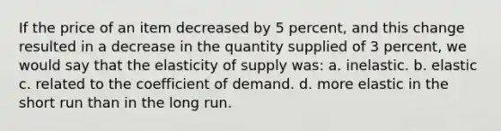 If the price of an item decreased by 5 percent, and this change resulted in a decrease in the quantity supplied of 3 percent, we would say that the elasticity of supply was: a. inelastic. b. elastic c. related to the coefficient of demand. d. more elastic in the short run than in the long run.