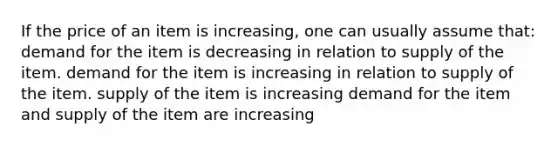 If the price of an item is increasing, one can usually assume that: demand for the item is decreasing in relation to supply of the item. demand for the item is increasing in relation to supply of the item. supply of the item is increasing demand for the item and supply of the item are increasing