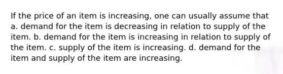 If the price of an item is increasing, one can usually assume that a. demand for the item is decreasing in relation to supply of the item. b. demand for the item is increasing in relation to supply of the item. c. supply of the item is increasing. d. demand for the item and supply of the item are increasing.