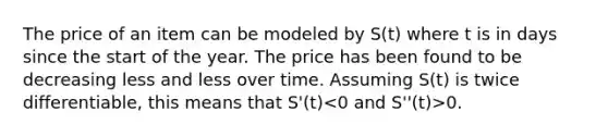 The price of an item can be modeled by S(t) where t is in days since the start of the year. The price has been found to be decreasing less and less over time. Assuming S(t) is twice differentiable, this means that S'(t) 0.