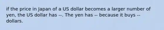 if the price in Japan of a US dollar becomes a larger number of yen, the US dollar has --. The yen has -- because it buys -- dollars.